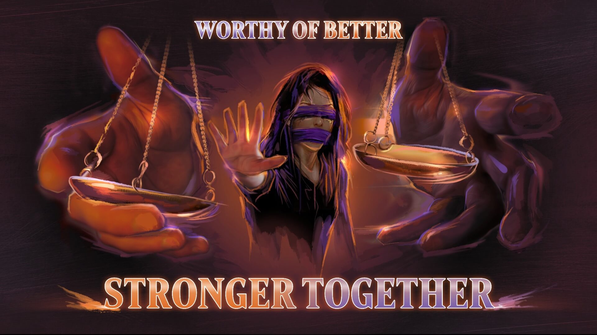 A blindfolded and mouth covered person with long dark hair extends a hand to the viewer, palm out and fingers splayed. On either side of the person is two hands coming toward the viewer, the scales of justice just out of reach of each hand. The text above reads "Worthy of Better". The text below reads "Stronger Together"