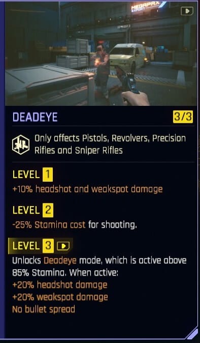 Cyberpunk 2077 Deadeye perk which at level 1 is +10% headshot and weakspot damage, level 2 -25% stamina cost for shooting and Level 3 unlocks Deadeye mode as long as you are above 85% stamina which gives you +20% headshot damage +20% weakspot damage and no bullet spread