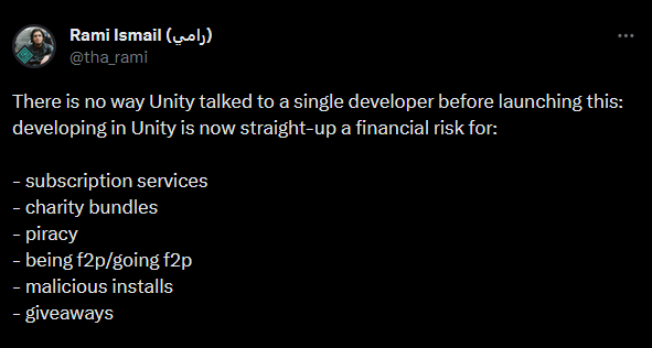 Rami Ismail wrote, "There is no way Unity talked to a single developer before launching this: developing in Unity is now straight-up a financial risk for:  - subscription services - charity bundles - piracy - being f2p/going f2p - malicious installs - giveaways"