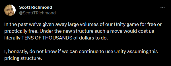 Scott Richmond wrote, "In the past we've given away large volumes of our Unity game for free or practically free. Under the new structure such a move would cost us literally TENS OF THOUSANDS of dollars to do.  I, honestly, do not know if we can continue to use Unity assuming this pricing structure."